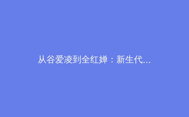 从谷爱凌到全红婵：新生代运动员如何改写体育商业规则