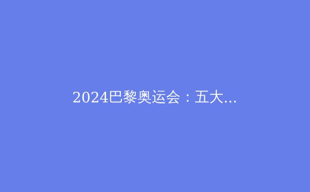 2024巴黎奥运会：五大看点与冠军预测 - 2
