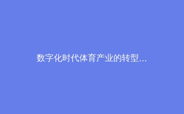 数字化时代体育产业的转型与挑战：从传统观赛到沉浸式体验的革新 - 3