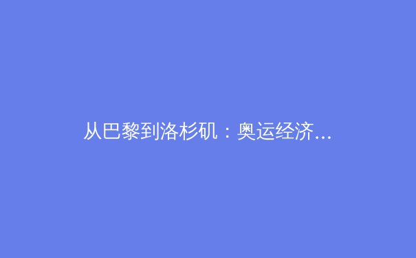 从巴黎到洛杉矶：奥运经济的战略转型与商业逻辑重塑